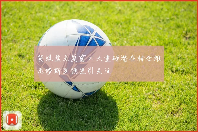 英媒盘点夏窗六大重磅潜在转会维尼修斯罗德里引关注
